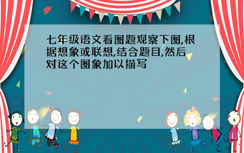 七年级语文看图题观察下图,根据想象或联想,结合题目,然后对这个图象加以描写