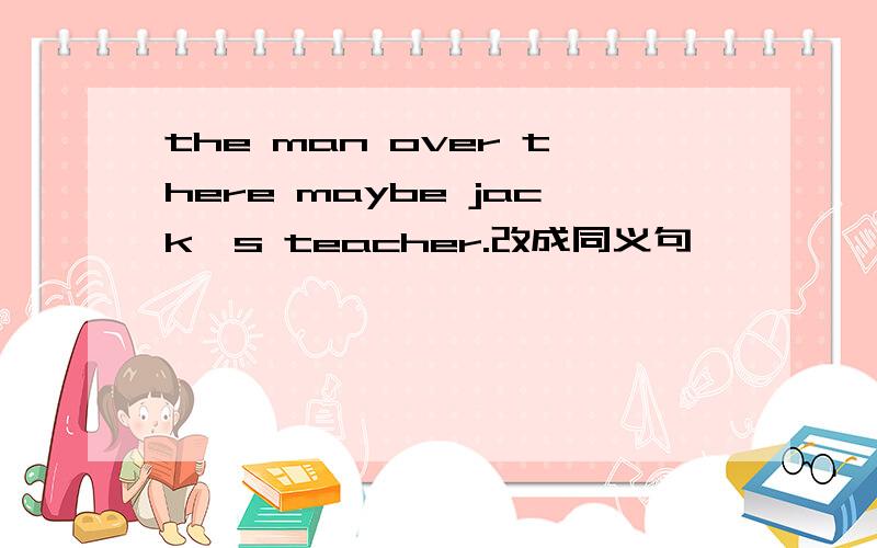 the man over there maybe jack's teacher.改成同义句