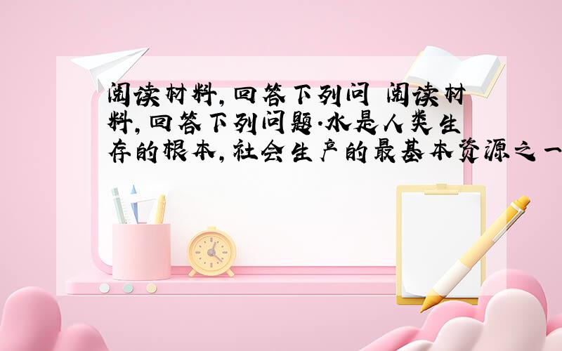 阅读材料,回答下列问 阅读材料,回答下列问题.水是人类生存的根本,社会生产的最基本资源之一.我国的“水”存在两大主要问题