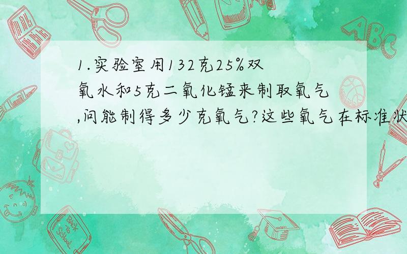 1.实验室用132克25%双氧水和5克二氧化锰来制取氧气,问能制得多少克氧气?这些氧气在标准状况下占多少体积?（氧气密度