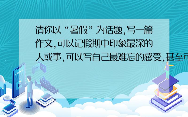 请你以“暑假”为话题,写一篇作文,可以记假期中印象最深的人或事,可以写自己最难忘的感受,甚至可以写