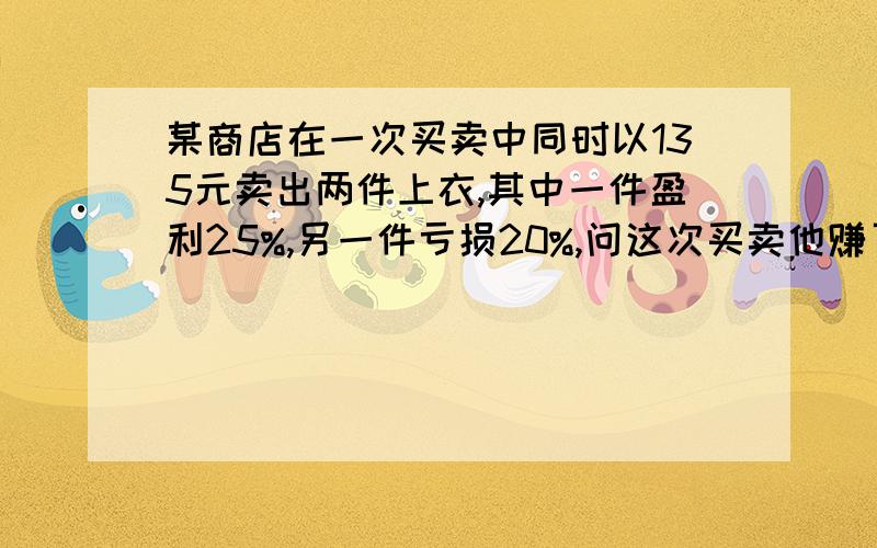 某商店在一次买卖中同时以135元卖出两件上衣,其中一件盈利25%,另一件亏损20%,问这次买卖他赚了还是赔了?