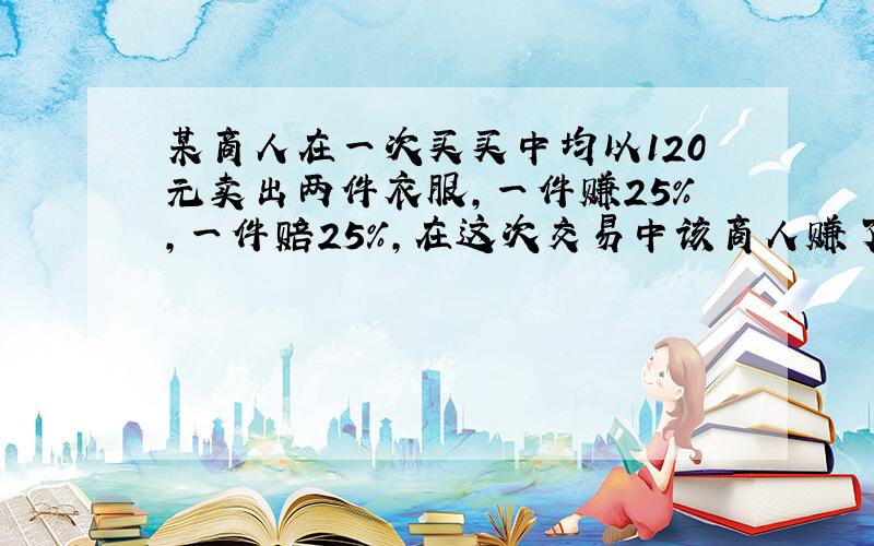 某商人在一次买买中均以120元卖出两件衣服,一件赚25%,一件赔25%,在这次交易中该商人赚了或赔了多少元?