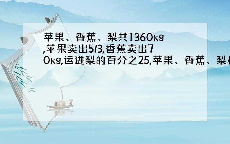 苹果、香蕉、梨共1360kg,苹果卖出5/3,香蕉卖出70kg,运进梨的百分之25,苹果、香蕉、梨相等,苹果、香蕉