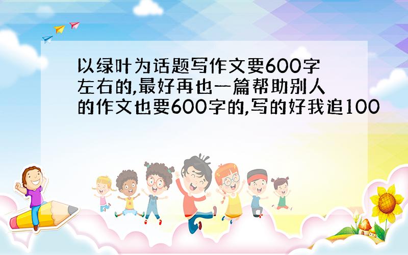 以绿叶为话题写作文要600字左右的,最好再也一篇帮助别人的作文也要600字的,写的好我追100