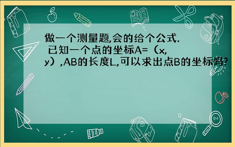 做一个测量题,会的给个公式. 已知一个点的坐标A=（x,y）,AB的长度L,可以求出点B的坐标吗?