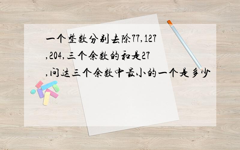 一个整数分别去除77,127,204,三个余数的和是27,问这三个余数中最小的一个是多少