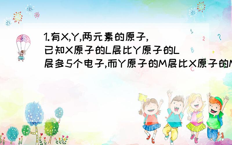 1.有X,Y,两元素的原子,已知X原子的L层比Y原子的L层多5个电子,而Y原子的M层比X原子的M层少4个电子,则X,Y的