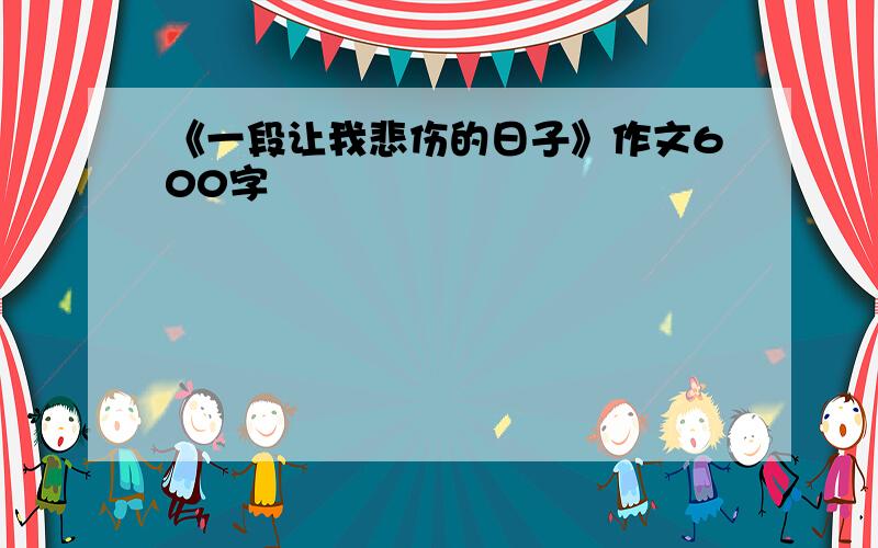 《一段让我悲伤的日子》作文600字