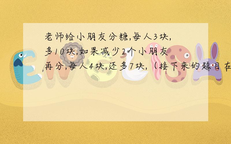 老师给小朋友分糖,每人3块,多10块,如果减少2个小朋友再分,每人4块,还多7块,（接下来的题目在下↓）