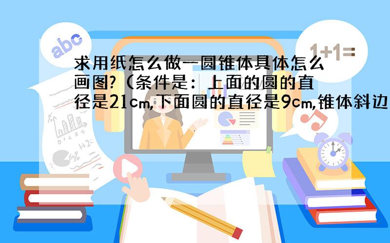 求用纸怎么做一圆锥体具体怎么画图?（条件是：上面的圆的直径是21cm,下面圆的直径是9cm,锥体斜边是18cm