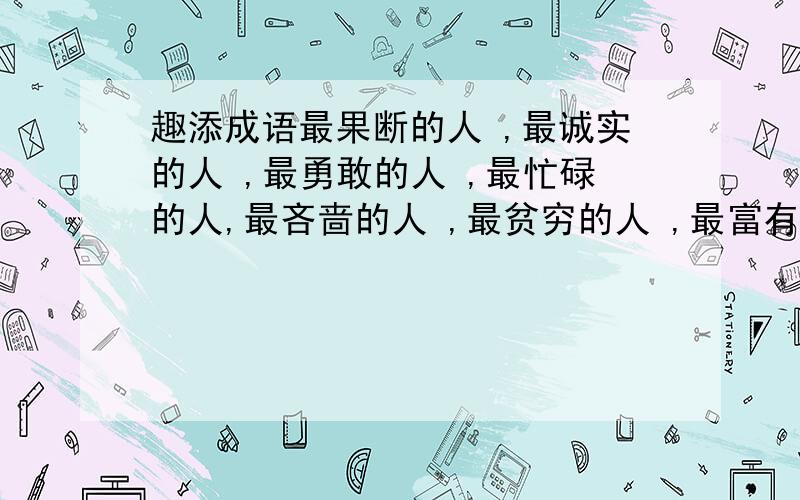 趣添成语最果断的人 ,最诚实的人 ,最勇敢的人 ,最忙碌的人,最吝啬的人 ,最贫穷的人 ,最富有的人 ,最高大的人,最谦