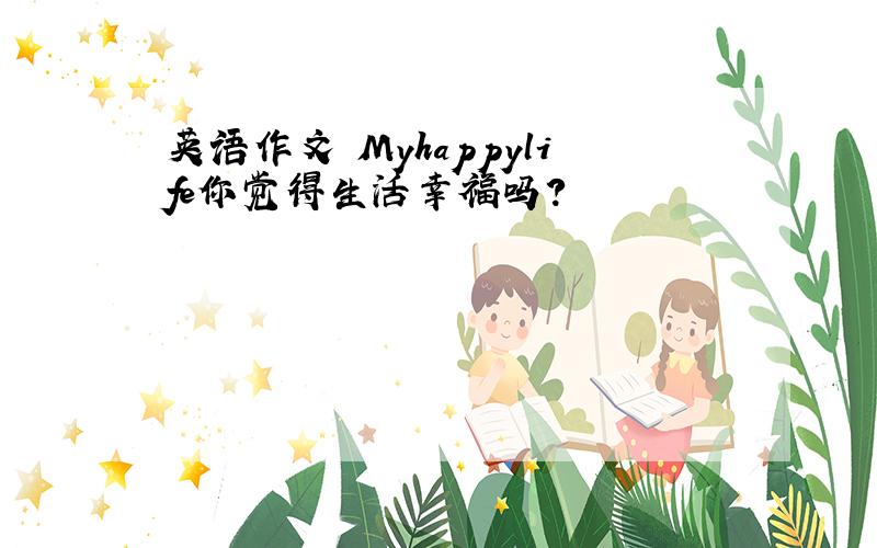 英语作文 Myhappylife你觉得生活幸福吗?