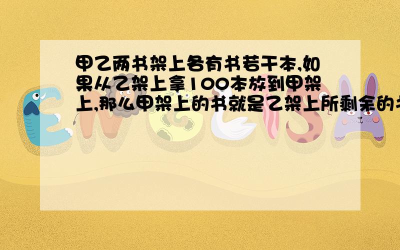 甲乙两书架上各有书若干本,如果从乙架上拿100本放到甲架上,那么甲架上的书就是乙架上所剩余的书的6倍