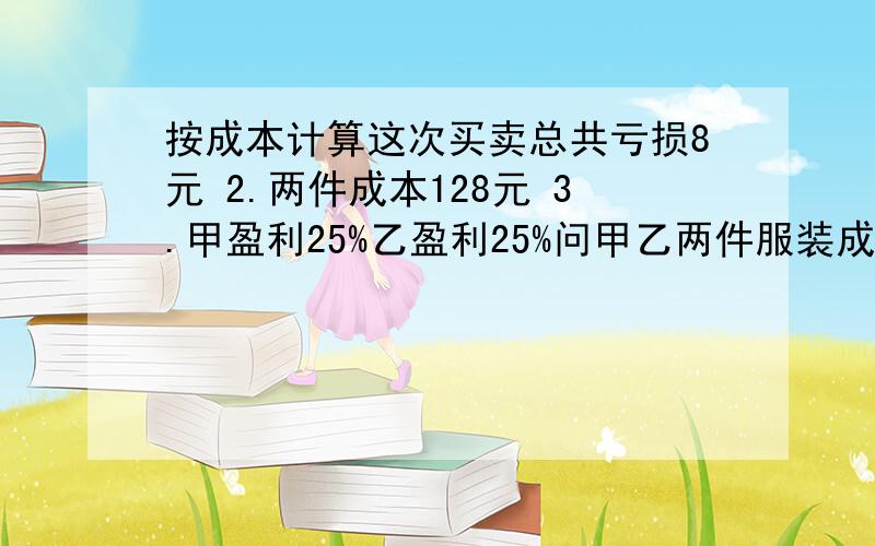 按成本计算这次买卖总共亏损8元 2.两件成本128元 3.甲盈利25%乙盈利25%问甲乙两件服装成本多少元