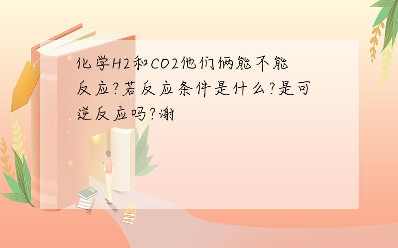 化学H2和CO2他们俩能不能反应?若反应条件是什么?是可逆反应吗?谢