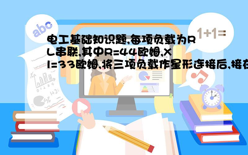 电工基础知识题,每项负载为RL串联,其中R=44欧姆,Xl=33欧姆,将三项负载作星形连接后,接在线电压为380V的三相