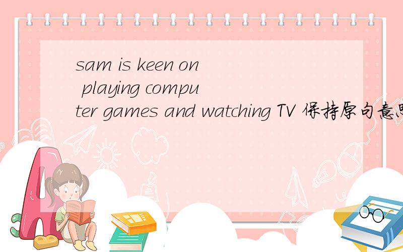 sam is keen on playing computer games and watching TV 保持原句意思