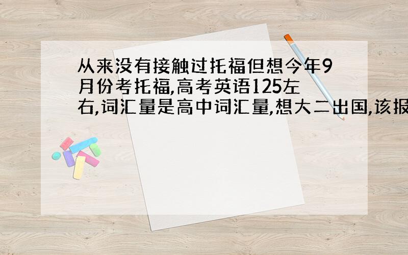 从来没有接触过托福但想今年9月份考托福,高考英语125左右,词汇量是高中词汇量,想大二出国,该报个什么样