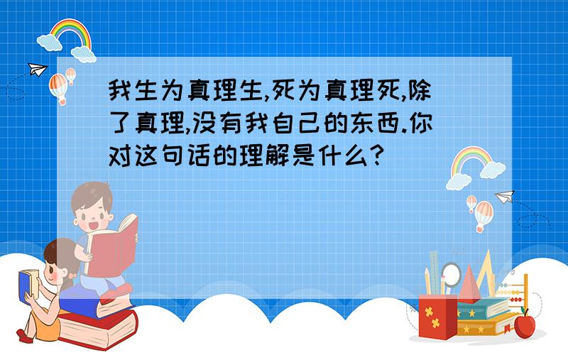 我生为真理生,死为真理死,除了真理,没有我自己的东西.你对这句话的理解是什么?