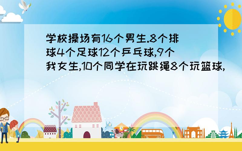 学校操场有16个男生.8个排球4个足球12个乒乓球,9个我女生,10个同学在玩跳绳8个玩篮球,