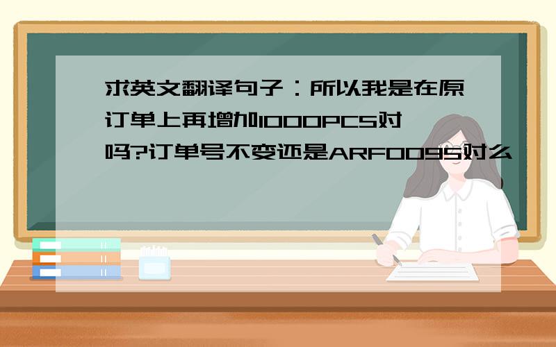 求英文翻译句子：所以我是在原订单上再增加1000PCS对吗?订单号不变还是ARF0095对么