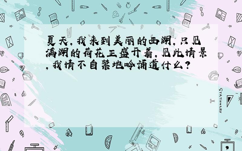 夏天,我来到美丽的西湖,只见满湖的荷花正盛开着,见此情景,我情不自禁地吟诵道什么?