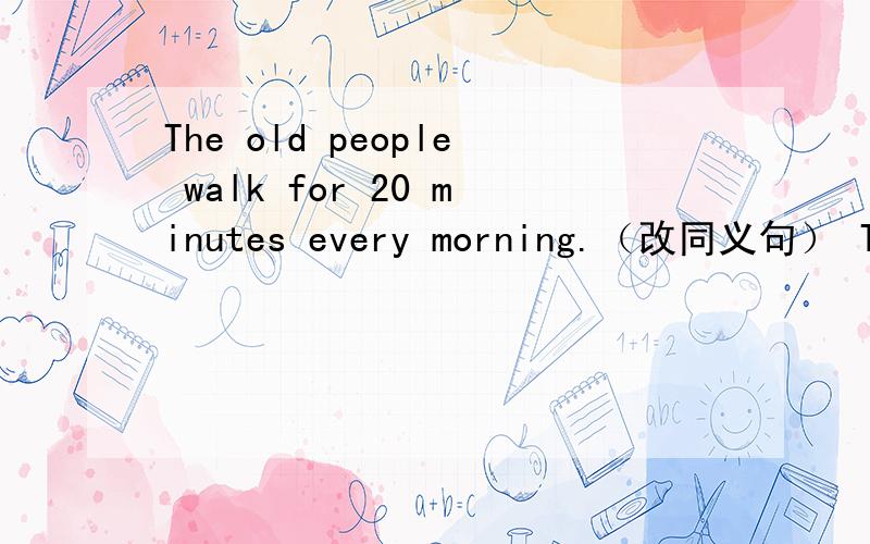 The old people walk for 20 minutes every morning.（改同义句） The