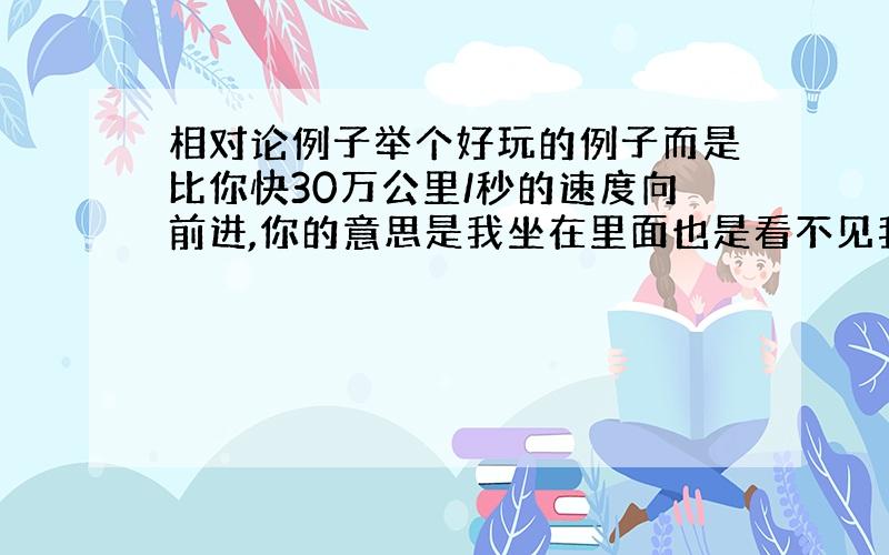 相对论例子举个好玩的例子而是比你快30万公里/秒的速度向前进,你的意思是我坐在里面也是看不见我的?至于下面的完全不明白下