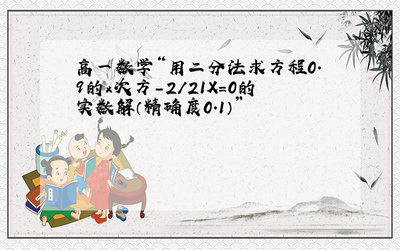 高一数学“用二分法求方程0.9的x次方-2/21X=0的实数解（精确度0.1）”