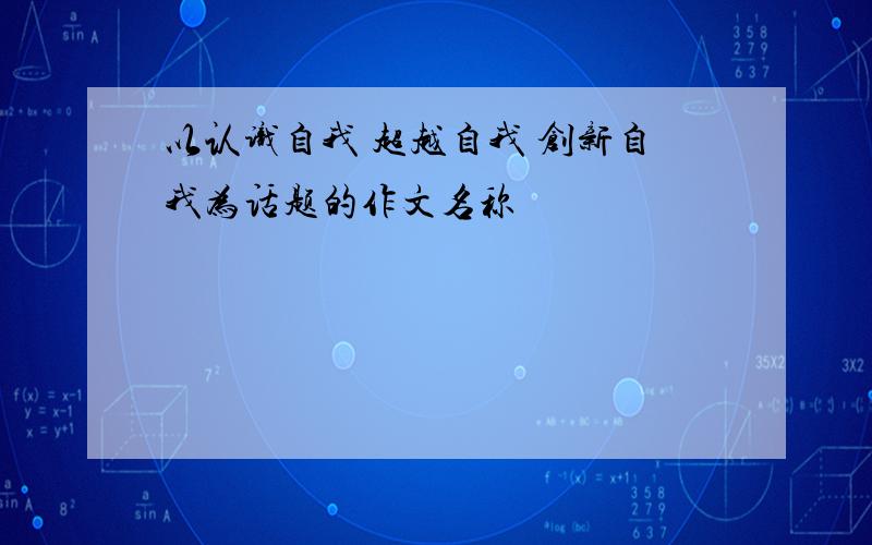 以认识自我 超越自我 创新自我为话题的作文名称