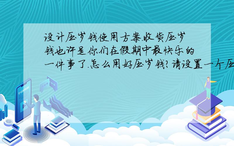 设计压岁钱使用方案.收货压岁钱也许是你们在假期中最快乐的一件事了.怎么用好压岁钱?请设置一个压岁钱使用方案.文字的就可以