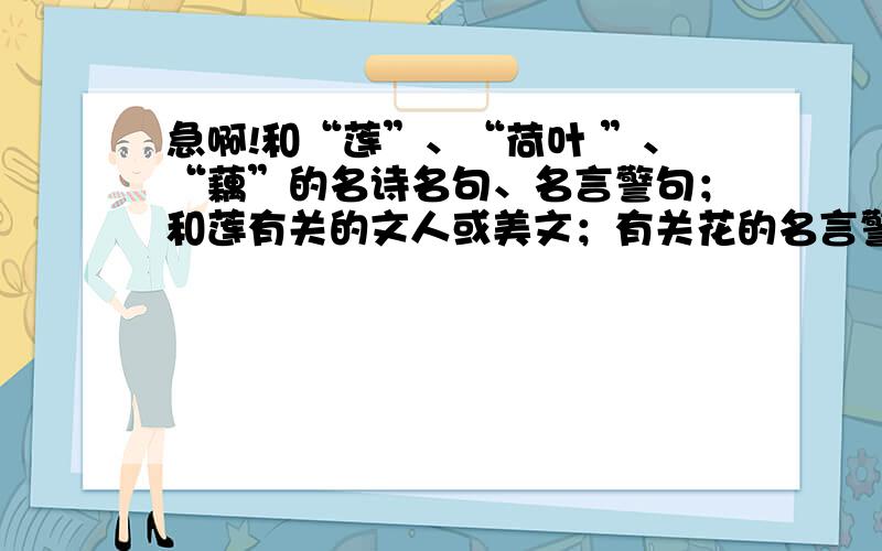 急啊!和“莲”、“荷叶 ”、“藕”的名诗名句、名言警句；和莲有关的文人或美文；有关花的名言警句