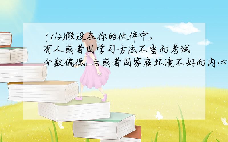 (1/2)假设在你的伙伴中,有人或者因学习方法不当而考试分数偏低,与或者因家庭环境不好而内心痛苦,或者因...