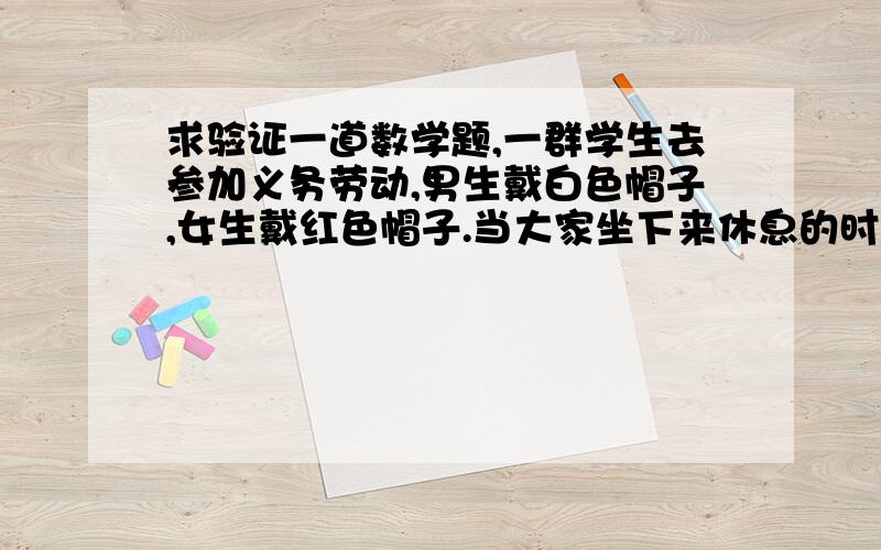 求验证一道数学题,一群学生去参加义务劳动,男生戴白色帽子,女生戴红色帽子.当大家坐下来休息的时候,大家发现一群有趣的现象