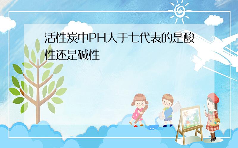 活性炭中PH大于七代表的是酸性还是碱性