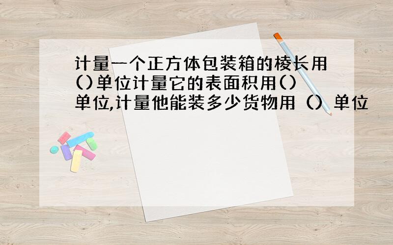 计量一个正方体包装箱的棱长用()单位计量它的表面积用()单位,计量他能装多少货物用（）单位