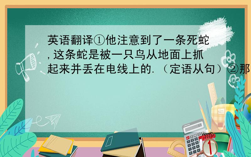 英语翻译①他注意到了一条死蛇,这条蛇是被一只鸟从地面上抓起来并丢在电线上的.（定语从句）②那条蛇在把自己缠绕在电线上的时