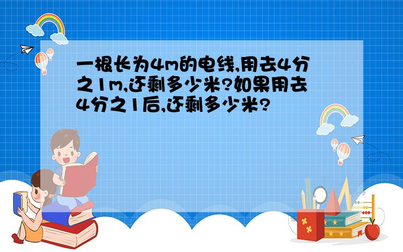 一根长为4m的电线,用去4分之1m,还剩多少米?如果用去4分之1后,还剩多少米?