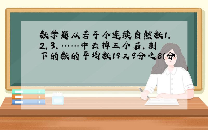 数学题从若干个连续自然数1,2,3,……中去掉三个后,剩下的数的平均数19又9分之8（分