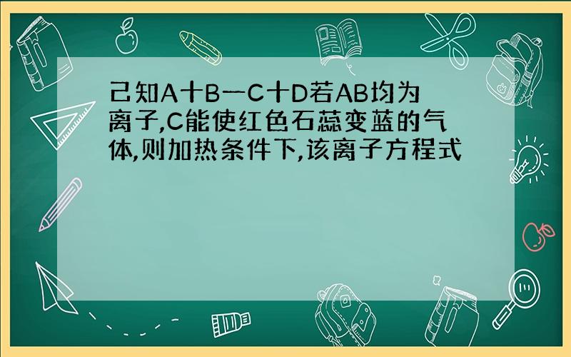 己知A十B一C十D若AB均为离子,C能使红色石蕊变蓝的气体,则加热条件下,该离子方程式