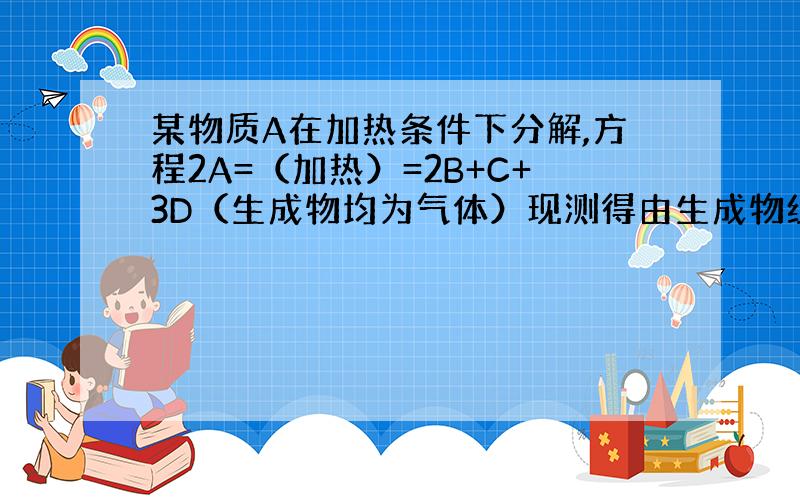 某物质A在加热条件下分解,方程2A=（加热）=2B+C+3D（生成物均为气体）现测得由生成物组成的混合气体