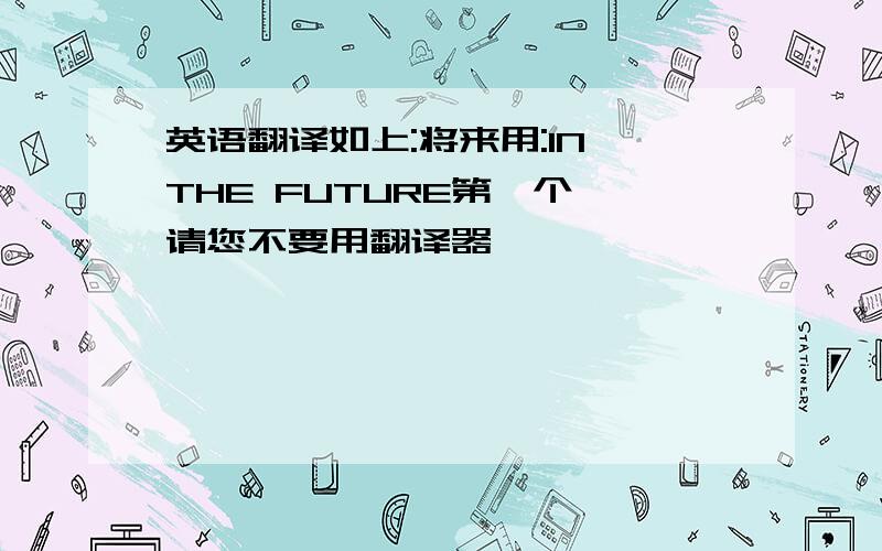 英语翻译如上:将来用:IN THE FUTURE第一个,请您不要用翻译器