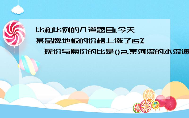 比和比例的几道题目1.今天,某品牌地板的价格上涨了15%,现价与原价的比是()2.某河流的水流速度是4千米每小时,轮船在