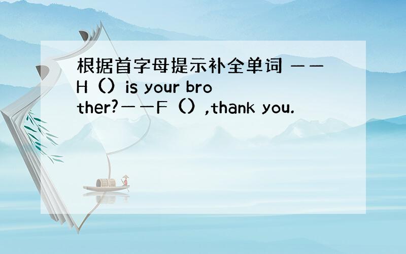 根据首字母提示补全单词 ——H（）is your brother?——F（）,thank you.