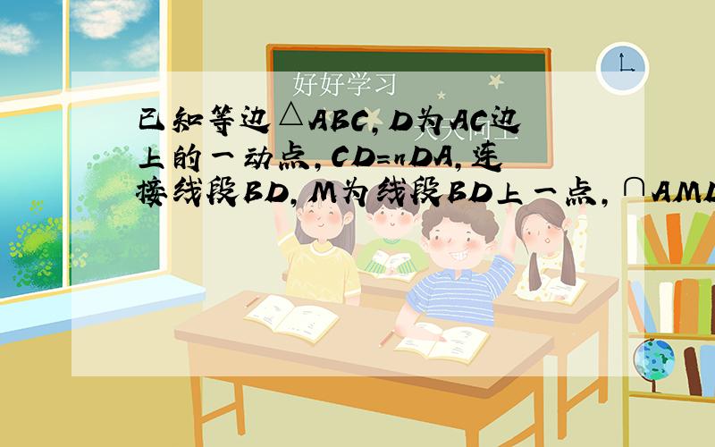 已知等边△ABC,D为AC边上的一动点,CD=nDA,连接线段BD,M为线段BD上一点,∩AMD=60°,AM交BC于点