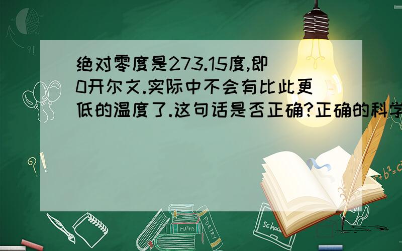 绝对零度是273.15度,即0开尔文.实际中不会有比此更低的温度了.这句话是否正确?正确的科学依据是什么?不正确那又错在