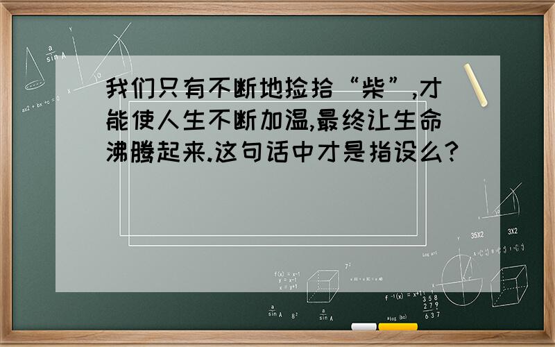 我们只有不断地捡拾“柴”,才能使人生不断加温,最终让生命沸腾起来.这句话中才是指设么?