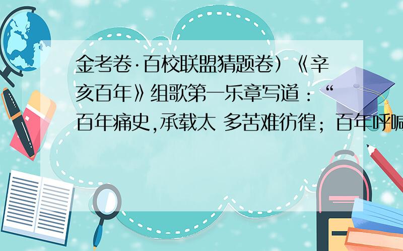 金考卷·百校联盟猜题卷）《辛亥百年》组歌第一乐章写道：“百年痛史,承载太 多苦难彷徨；百年呼喊,彰显民族贲然血性；百年奋