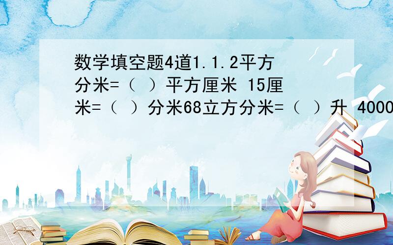 数学填空题4道1.1.2平方分米=（ ）平方厘米 15厘米=（ ）分米68立方分米=（ ）升 4000毫升=（ ）立方厘